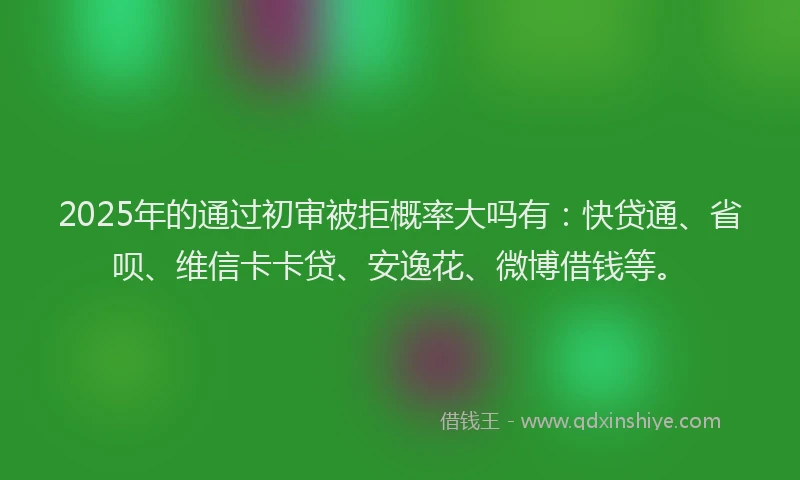 2025年的通过初审被拒概率大吗有：快贷通、省呗、维信卡卡贷、安逸花、微博借钱等。