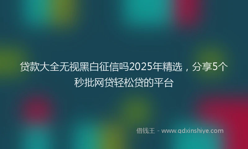 贷款大全无视黑白征信吗2025年精选，分享5个秒批网贷轻松贷的平台