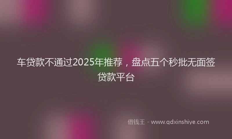 车贷款不通过2025年推荐，盘点五个秒批无面签贷款平台