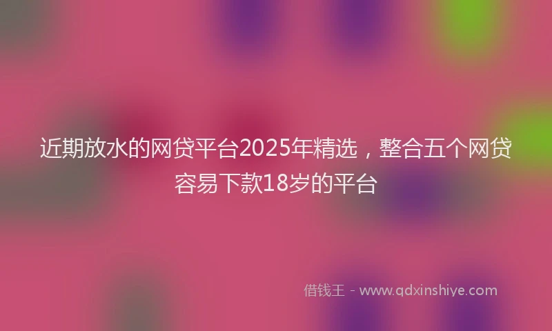 近期放水的网贷平台2025年精选，整合五个网贷容易下款18岁的平台