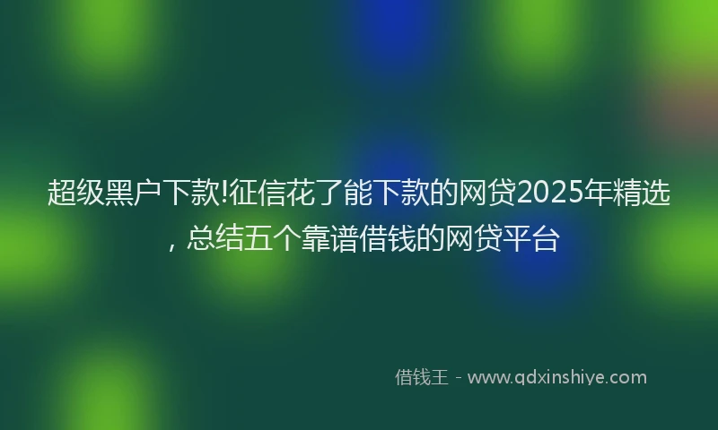 超级黑户下款!征信花了能下款的网贷2025年精选，总结五个靠谱借钱的网贷平台
