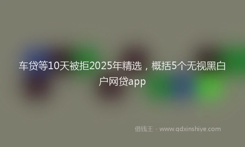 车贷等10天被拒2025年精选，概括5个无视黑白户网贷app