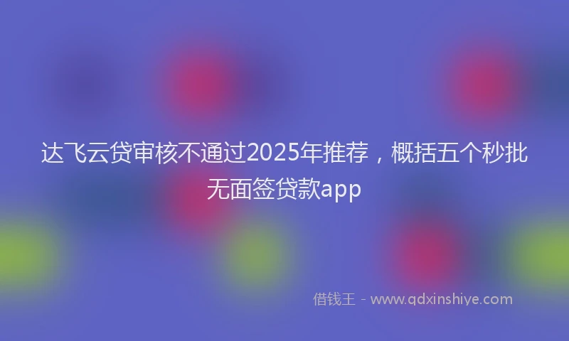 达飞云贷审核不通过2025年推荐，概括五个秒批无面签贷款app