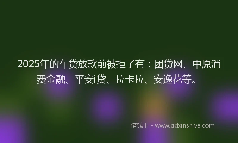 2025年的车贷放款前被拒了有：团贷网、中原消费金融、平安i贷、拉卡拉、安逸花等。