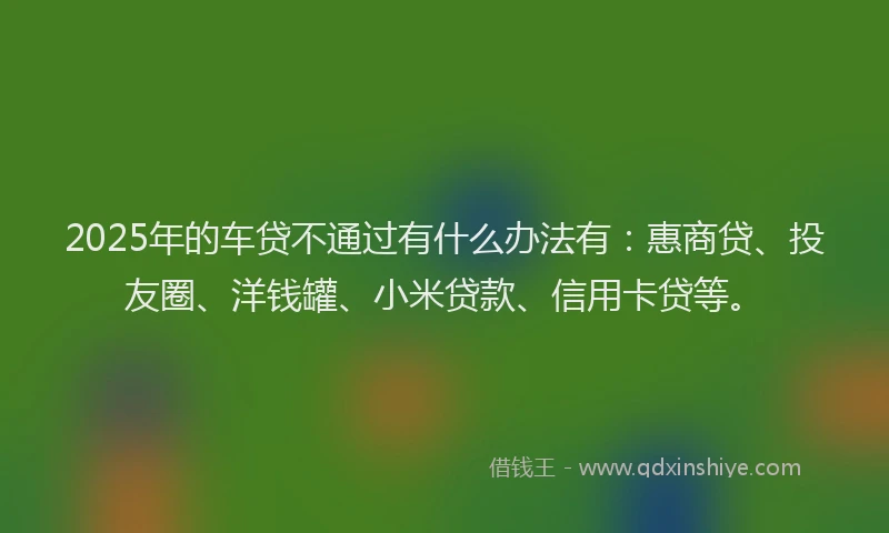 2025年的车贷不通过有什么办法有：惠商贷、投友圈、洋钱罐、小米贷款、信用卡贷等。