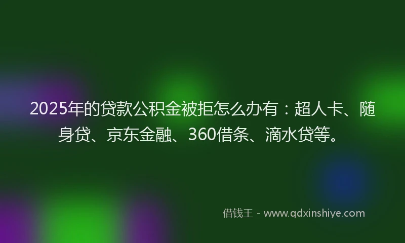 2025年的贷款公积金被拒怎么办有：超人卡、随身贷、京东金融、360借条、滴水贷等。