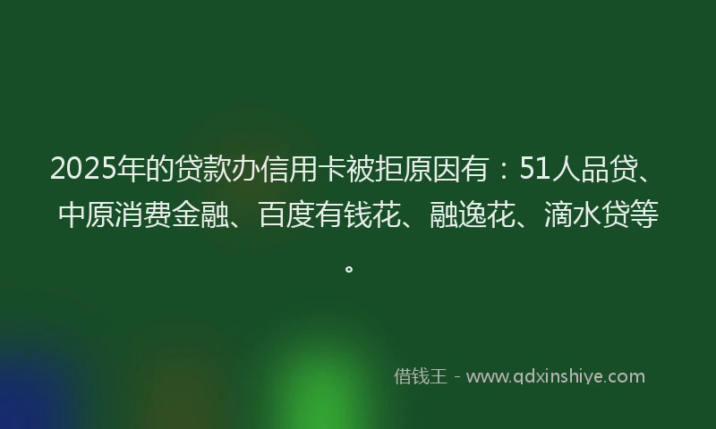 2025年的贷款办信用卡被拒原因有：51人品贷、中原消费金融、百度有钱花、融逸花、滴水贷等。