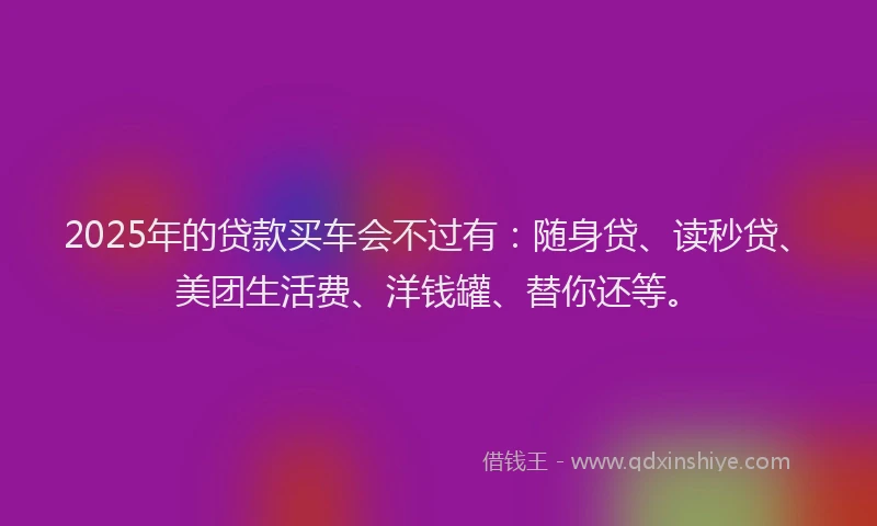 2025年的贷款买车会不过有：随身贷、读秒贷、美团生活费、洋钱罐、替你还等。