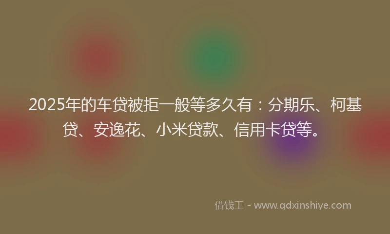 2025年的车贷被拒一般等多久有：分期乐、柯基贷、安逸花、小米贷款、信用卡贷等。