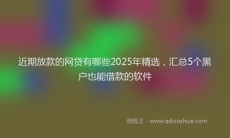 近期放款的网贷有哪些2025年精选，汇总5个黑户也能借款的软件