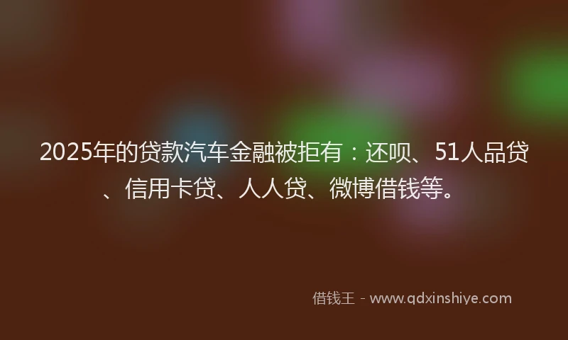 2025年的贷款汽车金融被拒有：还呗、51人品贷、信用卡贷、人人贷、微博借钱等。
