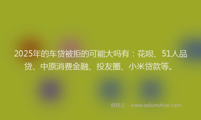 2025年的车贷被拒的可能大吗有：花呗、51人品贷、中原消费金融、投友圈、小米贷款等。