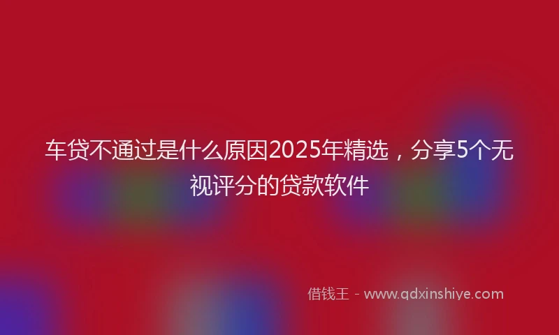 车贷不通过是什么原因2025年精选，分享5个无视评分的贷款软件