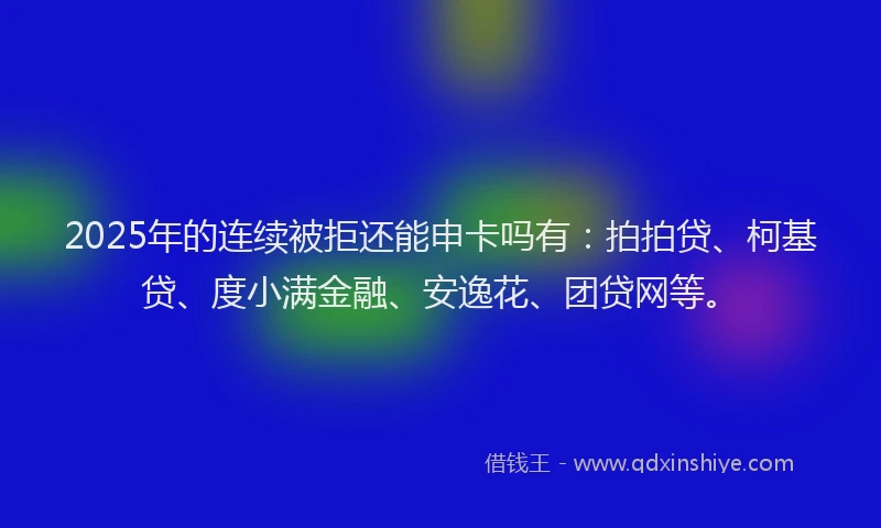 2025年的连续被拒还能申卡吗有：拍拍贷、柯基贷、度小满金融、安逸花、团贷网等。