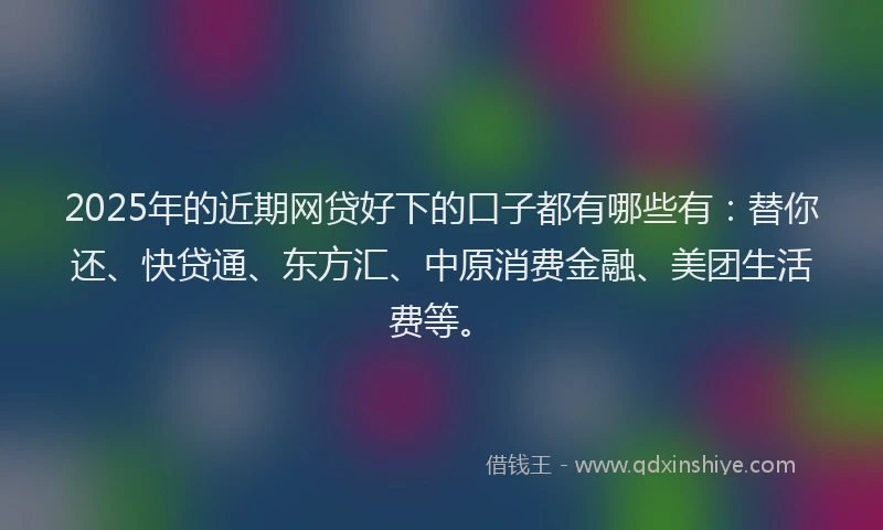 2025年的近期网贷好下的口子都有哪些有：替你还、快贷通、东方汇、中原消费金融、美团生活费等。