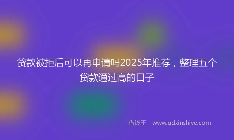 贷款被拒后可以再申请吗2025年推荐，整理五个贷款通过高的口子