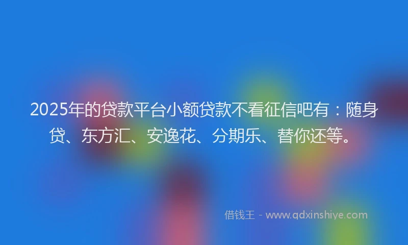 2025年的贷款平台小额贷款不看征信吧有：随身贷、东方汇、安逸花、分期乐、替你还等。