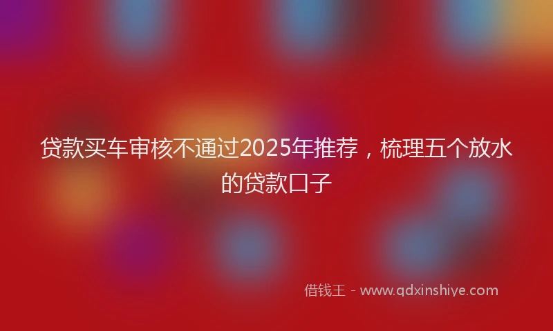贷款买车审核不通过2025年推荐，梳理五个放水的贷款口子