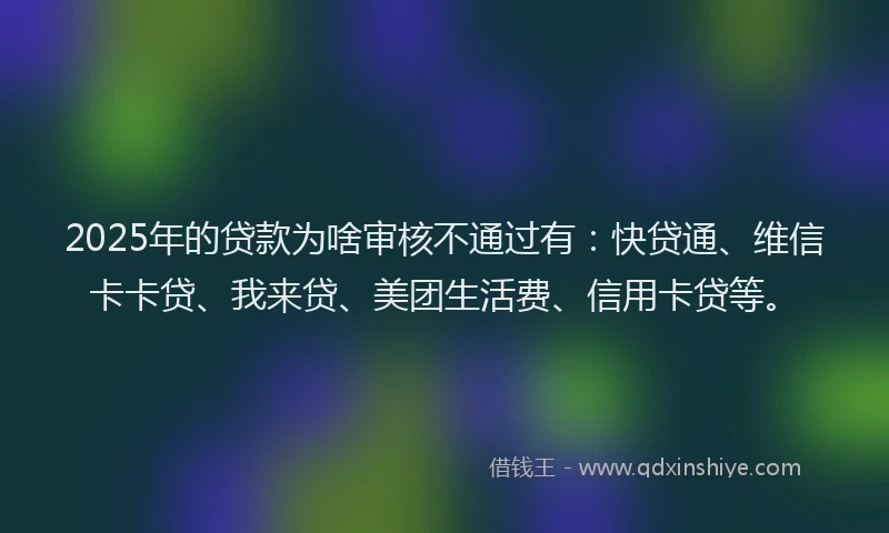 2025年的贷款为啥审核不通过有：快贷通、维信卡卡贷、我来贷、美团生活费、信用卡贷等。