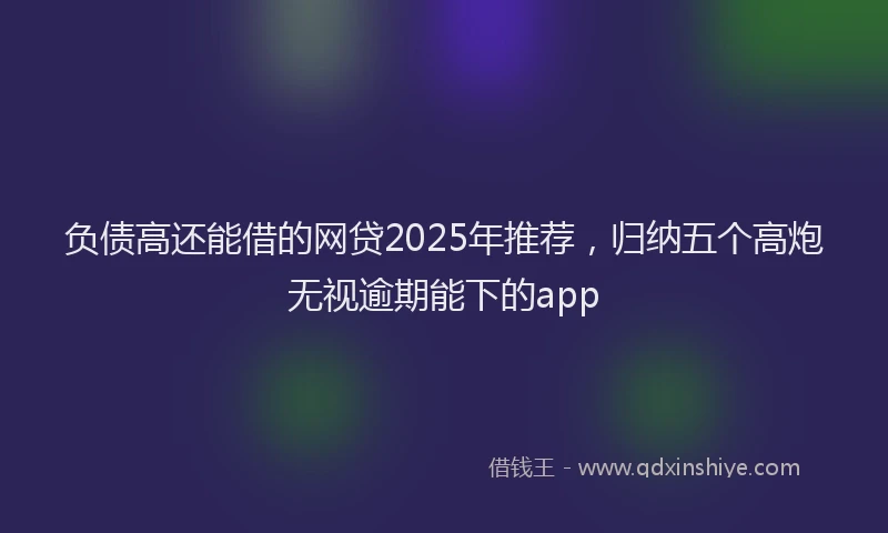 负债高还能借的网贷2025年推荐，归纳五个高炮无视逾期能下的app