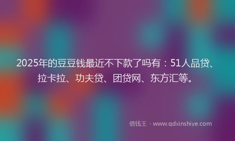 2025年的豆豆钱最近不下款了吗有：51人品贷、拉卡拉、功夫贷、团贷网、东方汇等。