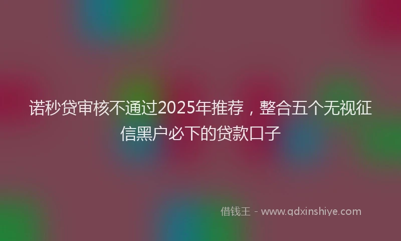 诺秒贷审核不通过2025年推荐，整合五个无视征信黑户必下的贷款口子