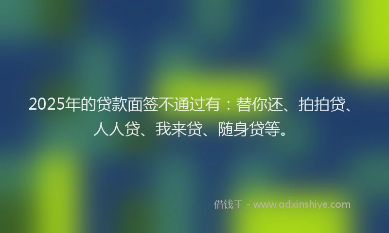 2025年的贷款面签不通过有：替你还、拍拍贷、人人贷、我来贷、随身贷等。