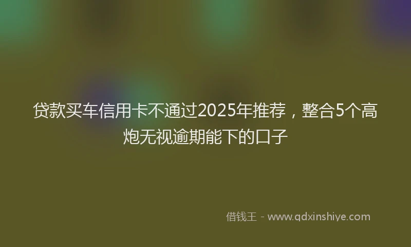 贷款买车信用卡不通过2025年推荐，整合5个高炮无视逾期能下的口子