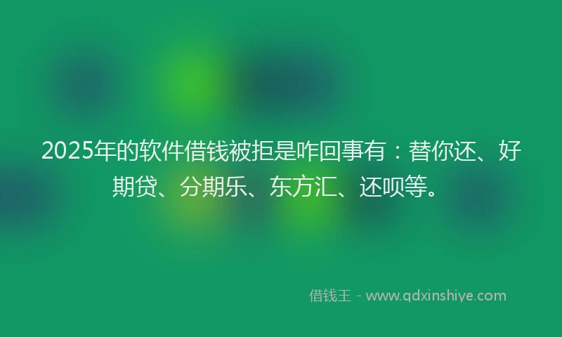2025年的软件借钱被拒是咋回事有：替你还、好期贷、分期乐、东方汇、还呗等。