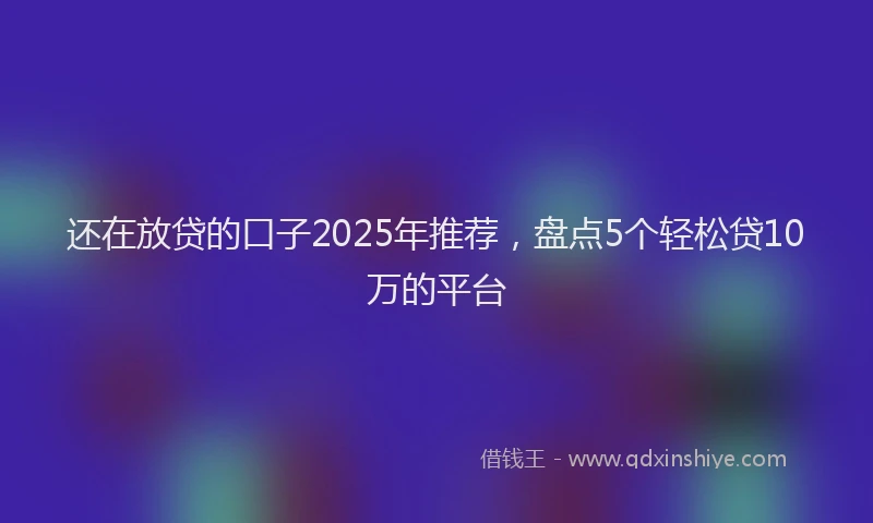 还在放贷的口子2025年推荐，盘点5个轻松贷10万的平台
