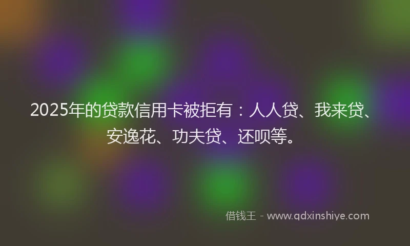 2025年的贷款信用卡被拒有：人人贷、我来贷、安逸花、功夫贷、还呗等。