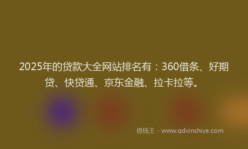 2025年的贷款大全网站排名有：360借条、好期贷、快贷通、京东金融、拉卡拉等。