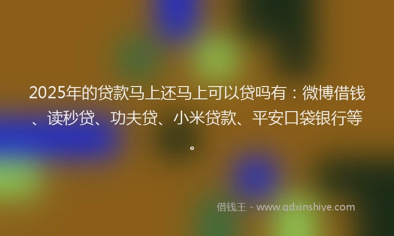 2025年的贷款马上还马上可以贷吗有：微博借钱、读秒贷、功夫贷、小米贷款、平安口袋银行等。