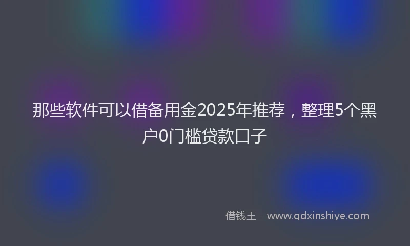 那些软件可以借备用金2025年推荐，整理5个黑户0门槛贷款口子