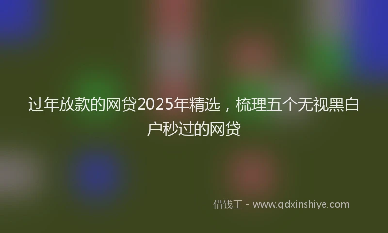 过年放款的网贷2025年精选，梳理五个无视黑白户秒过的网贷