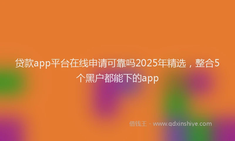 贷款app平台在线申请可靠吗2025年精选，整合5个黑户都能下的app