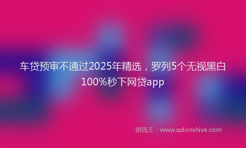 车贷预审不通过2025年精选，罗列5个无视黑白100%秒下网贷app