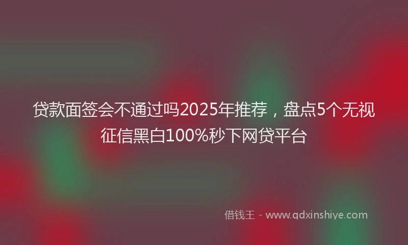 贷款面签会不通过吗2025年推荐，盘点5个无视征信黑白100%秒下网贷平台