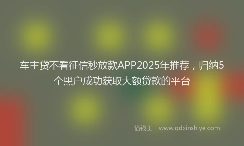 车主贷不看征信秒放款APP2025年推荐，归纳5个黑户成功获取大额贷款的平台
