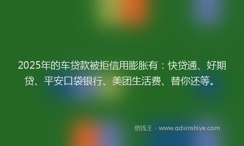 2025年的车贷款被拒信用膨胀有：快贷通、好期贷、平安口袋银行、美团生活费、替你还等。