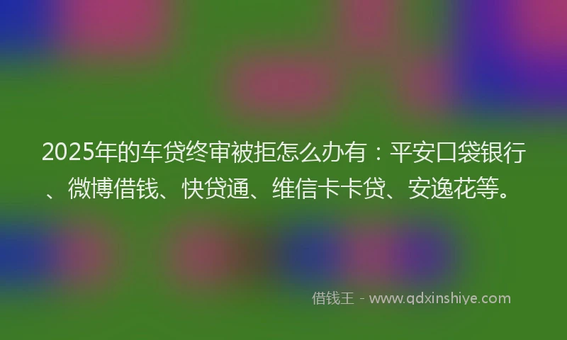 2025年的车贷终审被拒怎么办有：平安口袋银行、微博借钱、快贷通、维信卡卡贷、安逸花等。