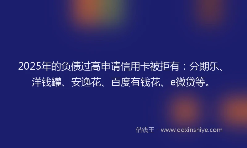 2025年的负债过高申请信用卡被拒有：分期乐、洋钱罐、安逸花、百度有钱花、e微贷等。