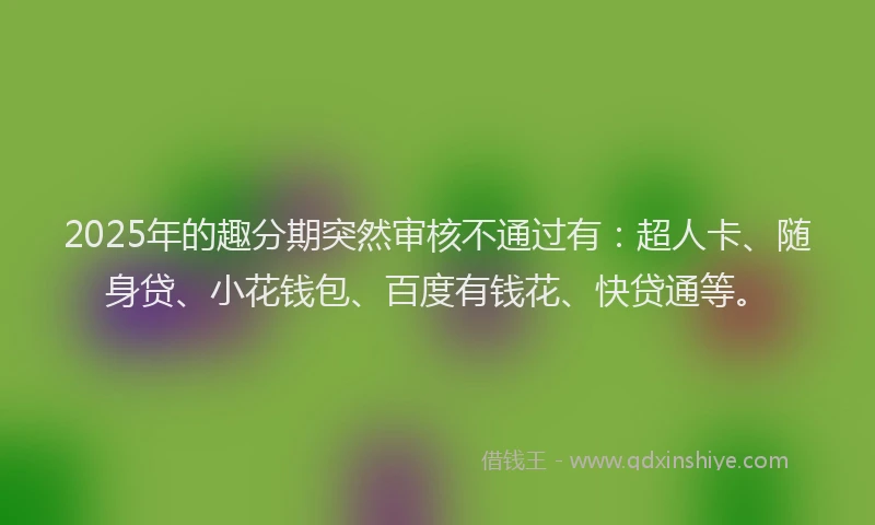 2025年的趣分期突然审核不通过有：超人卡、随身贷、小花钱包、百度有钱花、快贷通等。