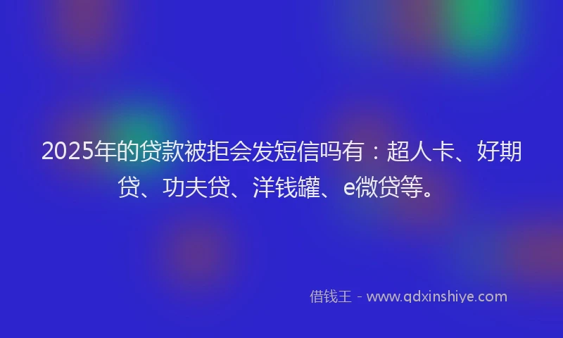 2025年的贷款被拒会发短信吗有：超人卡、好期贷、功夫贷、洋钱罐、e微贷等。