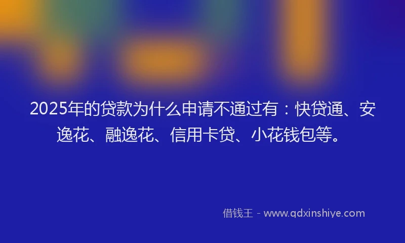 2025年的贷款为什么申请不通过有：快贷通、安逸花、融逸花、信用卡贷、小花钱包等。