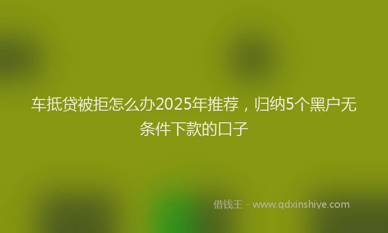 车抵贷被拒怎么办2025年推荐，归纳5个黑户无条件下款的口子