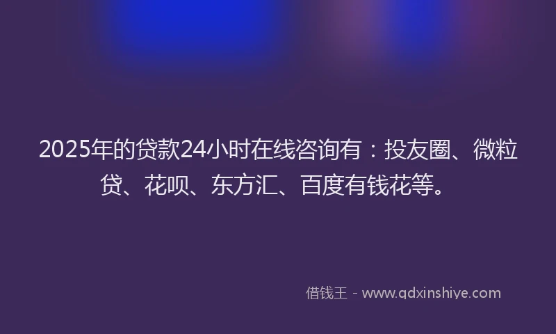 2025年的贷款24小时在线咨询有：投友圈、微粒贷、花呗、东方汇、百度有钱花等。