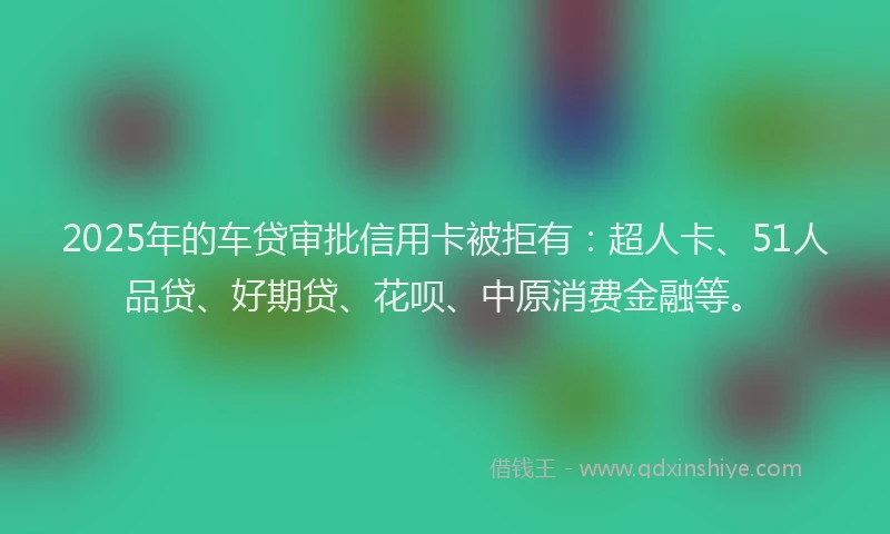 2025年的车贷审批信用卡被拒有：超人卡、51人品贷、好期贷、花呗、中原消费金融等。