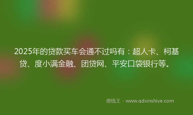 2025年的贷款买车会通不过吗有：超人卡、柯基贷、度小满金融、团贷网、平安口袋银行等。