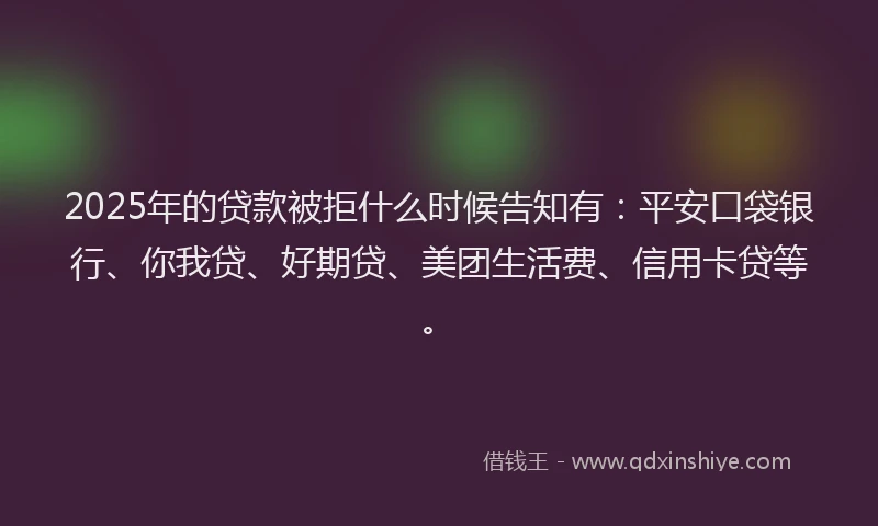 2025年的贷款被拒什么时候告知有：平安口袋银行、你我贷、好期贷、美团生活费、信用卡贷等。